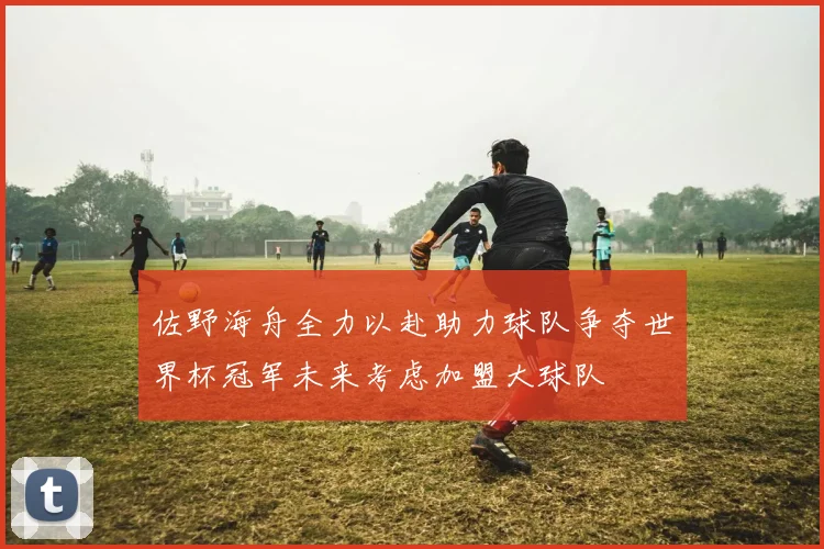 佐野海舟全力以赴助力球队争夺世界杯冠军未来考虑加盟大球队