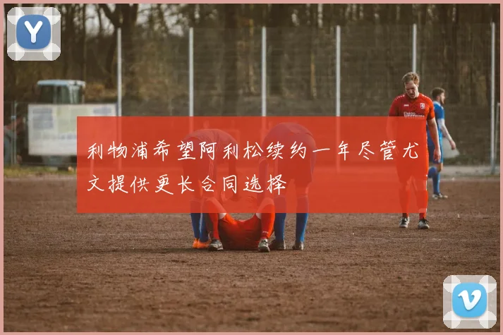 利物浦希望阿利松续约一年尽管尤文提供更长合同选择
