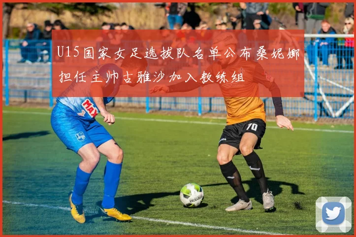 U15国家女足选拔队名单公布桑妮娜担任主帅古雅沙加入教练组