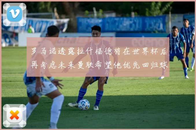 罗马诺透露拉什福德将在世界杯后再考虑未来曼联希望他优先回归球队