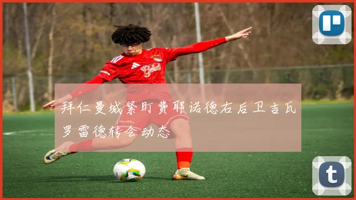 拜仁曼城紧盯费耶诺德右后卫吉瓦罗雷德转会动态