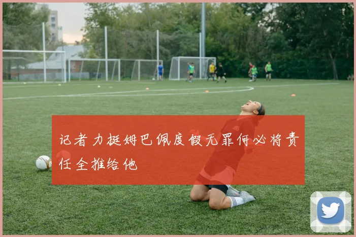 记者力挺姆巴佩度假无罪何必将责任全推给他