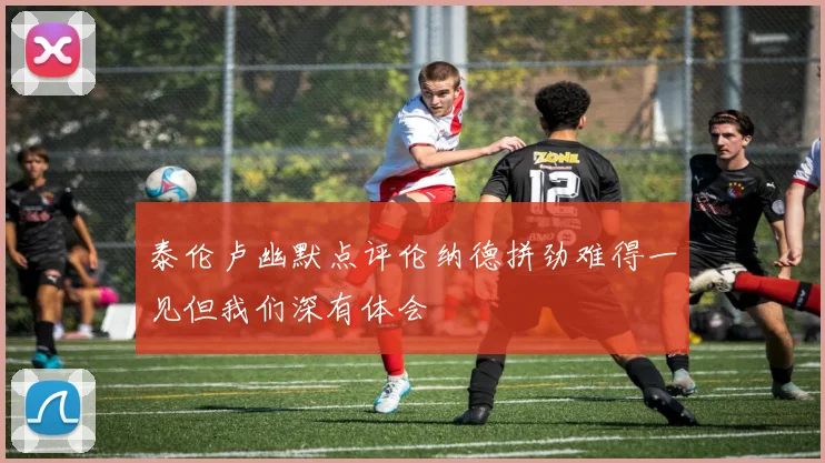 泰伦卢幽默点评伦纳德拼劲难得一见但我们深有体会