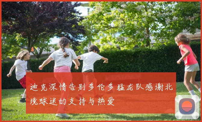 迪克深情告别多伦多猛龙队感谢北境球迷的支持与热爱