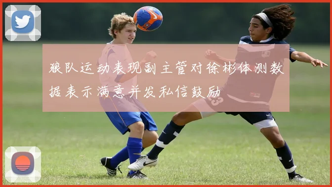 狼队运动表现副主管对徐彬体测数据表示满意并发私信鼓励