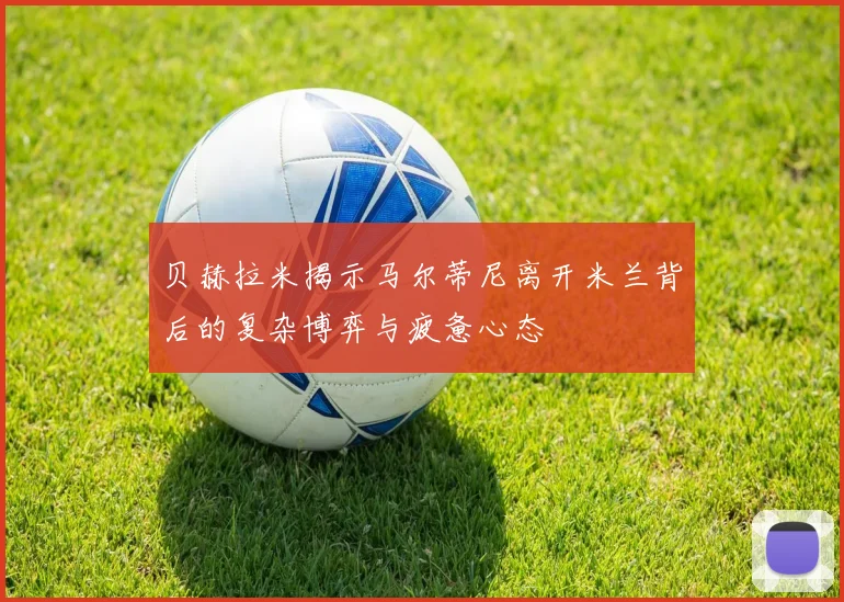贝赫拉米揭示马尔蒂尼离开米兰背后的复杂博弈与疲惫心态
