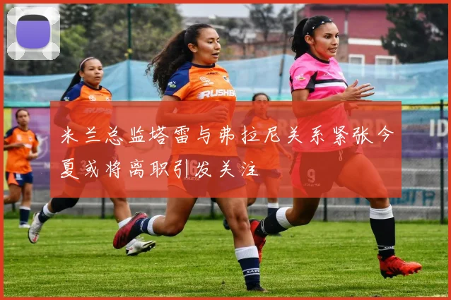 米兰总监塔雷与弗拉尼关系紧张今夏或将离职引发关注
