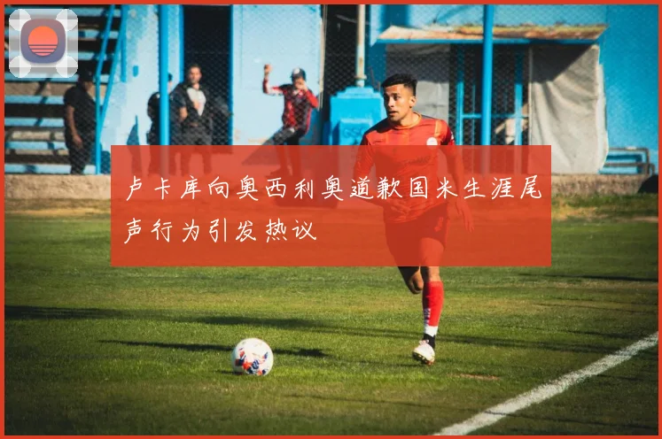 卢卡库向奥西利奥道歉国米生涯尾声行为引发热议