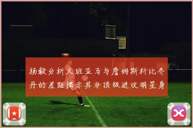 杨毅分析文班亚马与詹姆斯科比乔丹的差距揭示其非顶级进攻明星身份