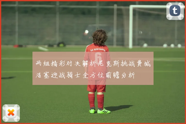 两组精彩对决解析尼克斯挑战费城活塞迎战骑士全方位前瞻分析