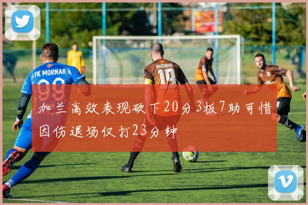 加兰高效表现砍下20分3板7助可惜因伤退场仅打23分钟