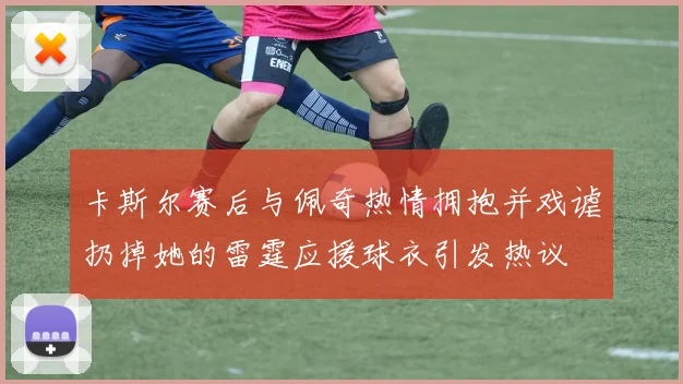 卡斯尔赛后与佩奇热情拥抱并戏谑扔掉她的雷霆应援球衣引发热议