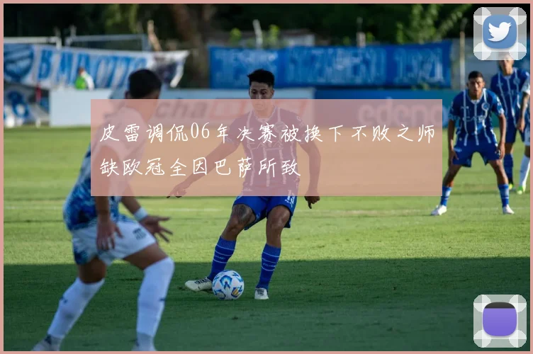 皮雷调侃06年决赛被换下不败之师缺欧冠全因巴萨所致