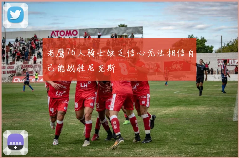 老鹰76人骑士缺乏信心无法相信自己能战胜尼克斯