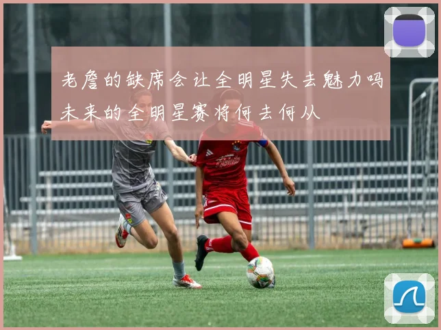老詹的缺席会让全明星失去魅力吗未来的全明星赛将何去何从